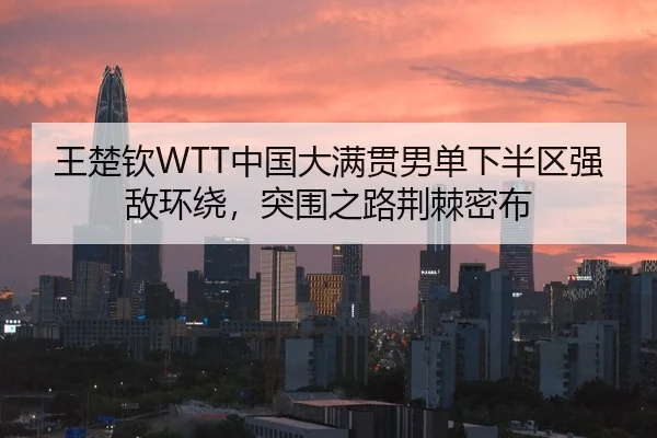 王楚钦WTT中国大满贯男单下半区强敌环绕，突围之路荆棘密布